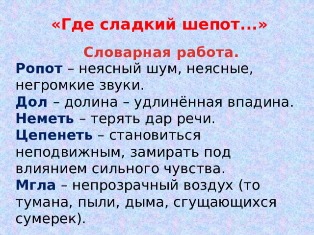 «Где сладкий шепот...» Словарная работа. Ропот – неясный шум, неясные, негромкие звуки. Дол – долина – удлинённая впадина. Неметь – терять дар речи. Цепенеть – становиться неподвижным, замирать под влиянием сильного чувства. Мгла – непрозрачный воздух (то тумана, пыли, дыма, сгущающихся сумерек).