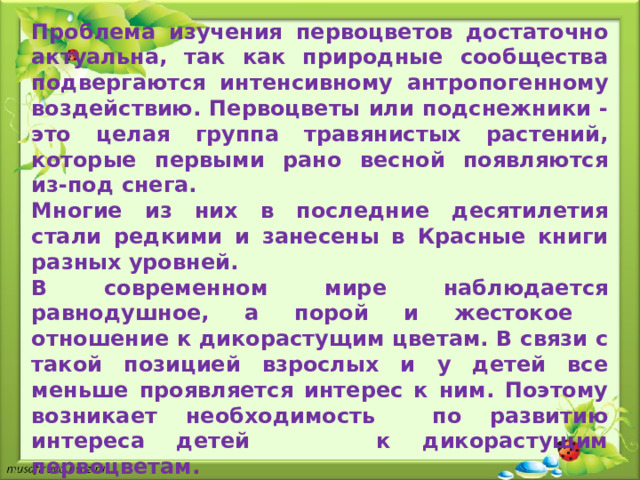 Актуальность проекта:  Проблема изучения первоцветов достаточно актуальна, так как природные сообщества подвергаются интенсивному антропогенному воздействию. Первоцветы или подснежники - это целая группа травянистых растений, которые первыми рано весной появляются из-под снега. Многие из них в последние десятилетия стали редкими и занесены в Красные книги разных уровней. В современном мире наблюдается равнодушное, а порой и жестокое отношение к дикорастущим цветам. В связи с такой позицией взрослых и у детей все меньше проявляется интерес к ним. Поэтому возникает необходимость по развитию интереса детей к дикорастущим первоцветам.