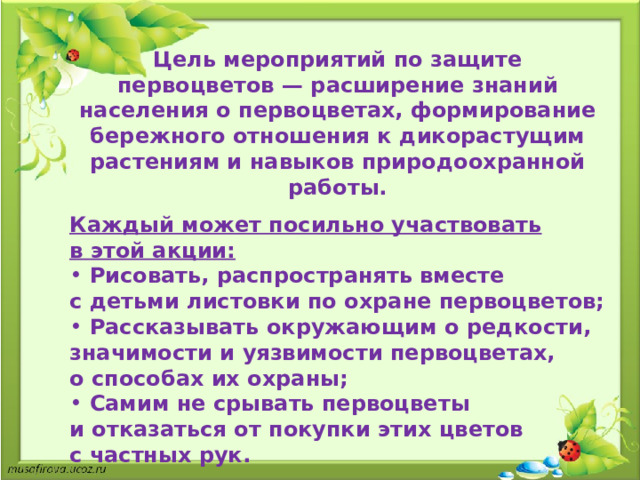 Цель мероприятий по защите первоцветов  — расширение знаний населения о   первоцветах, формирование бережного отношения к   дикорастущим растениям и   навыков природоохранной работы.  Каждый может посильно участвовать в   этой акции: