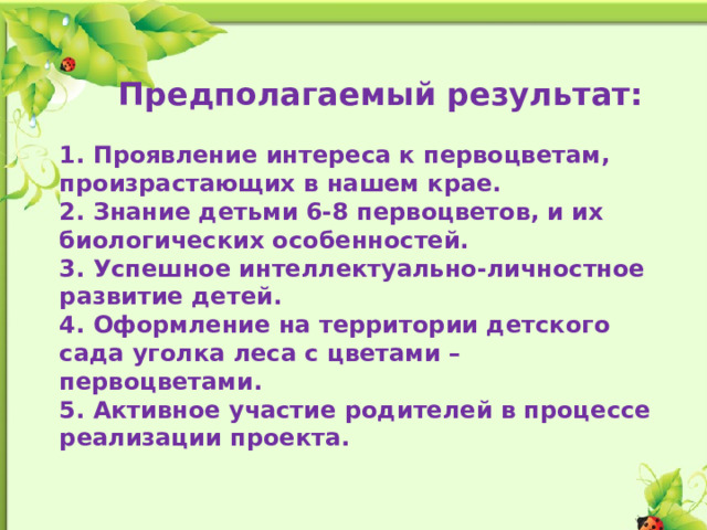 Предполагаемый результат:  1. Проявление интереса к первоцветам, произрастающих в нашем крае. 2. Знание детьми 6-8 первоцветов, и их биологических особенностей. 3. Успешное интеллектуально-личностное развитие детей. 4. Оформление на территории детского сада уголка леса с цветами – первоцветами. 5. Активное участие родителей в процессе реализации проекта.