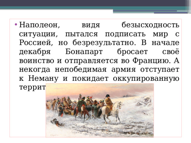 Наполеон, видя безысходность ситуации, пытался подписать мир с Россией, но безрезультатно. В начале декабря Бонапарт бросает своё воинство и отправляется во Францию. А некогда непобедимая армия отступает к Неману и покидает оккупированную территорию