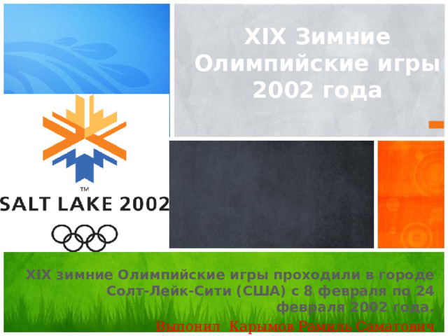 XIX Зимние Олимпийские игры 2002 года XIX зимние Олимпийские игры проходили в городе Солт-Лейк-Сити (США) с 8 февраля по 24 февраля 2002 года. Выпонил Карымов Рамиль Саматович