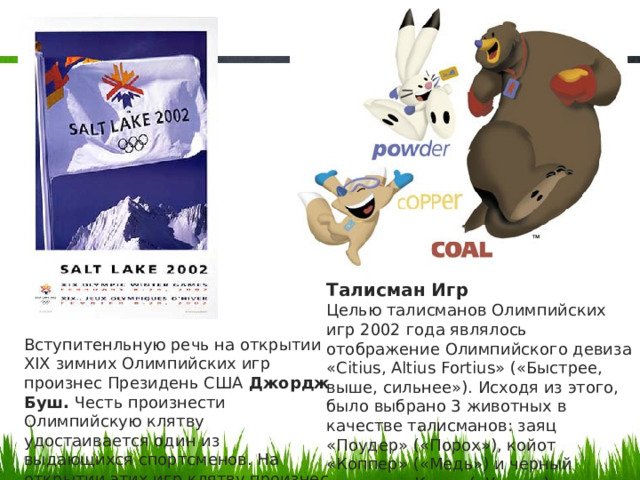 Талисман Игр Целью талисманов Олимпийских игр 2002 года являлось отображение Олимпийского девиза «Citius, Altius Fortius» («Быстрее, выше, сильнее»). Исходя из этого, было выбрано 3 животных в качестве талисманов: заяц «Поудер» («Порох»), койот «Коппер» («Медь») и черный медведь «Коул» («Уголь»). Вступитенльную речь на открытии XIX зимних Олимпийских игр произнес Президень США Джордж Буш. Честь произнести Олимпийскую клятву удостаивается один из выдающихся спортсменов. На открытии этих игр клятву произнес Джимми Шей (бобслей ).