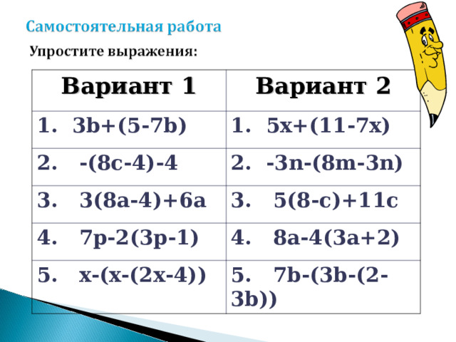 Вариант 1 Вариант 2 1.  3 b+(5-7b) 1. 5x+(11-7x) 2. -(8c-4)-4 2. -3n-(8m-3n) 3. 3(8a-4)+6a 3. 5(8-c)+11c 4. 7p-2(3p-1) 4. 8a-4(3a+2) 5. x-(x-(2x-4)) 5. 7b-(3b-(2-3b))