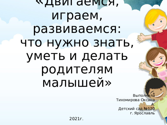 « Двигаемся, играем, развиваемся:  что нужно знать, уметь и делать родителям малышей» Выполнила Тихомирова Оксана А. Детский сад №120 г. Ярославль 2021г.