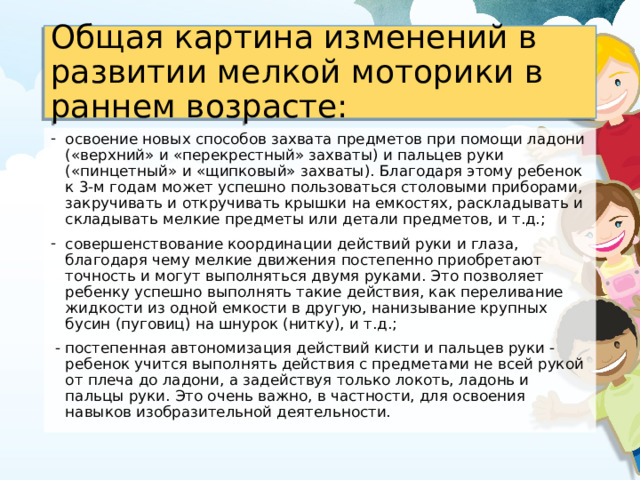 Общая картина изменений в развитии мелкой моторики в раннем возрасте: освоение новых способов захвата предметов при помощи ладони («верхний» и «перекрестный» захваты) и пальцев руки («пинцетный» и «щипковый» захваты). Благодаря этому ребенок к 3-м годам может успешно пользоваться столовыми приборами, закручивать и откручивать крышки на емкостях, раскладывать и складывать мелкие предметы или детали предметов, и т.д.; совершенствование координации действий руки и глаза, благодаря чему мелкие движения постепенно приобретают точность и могут выполняться двумя руками. Это позволяет ребенку успешно выполнять такие действия, как переливание жидкости из одной емкости в другую, нанизывание крупных бусин (пуговиц) на шнурок (нитку), и т.д.;  - постепенная автономизация действий кисти и пальцев руки - ребенок учится выполнять действия с предметами не всей рукой от плеча до ладони, а задействуя только локоть, ладонь и пальцы руки. Это очень важно, в частности, для освоения навыков изобразительной деятельности.