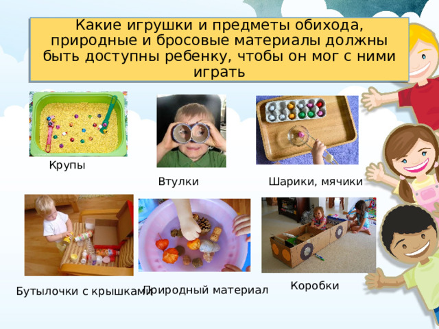 Какие игрушки и предметы обихода, природные и бросовые материалы должны быть доступны ребенку, чтобы он мог с ними играть   Крупы Шарики, мячики Втулки Коробки Природный материал Бутылочки с крышками