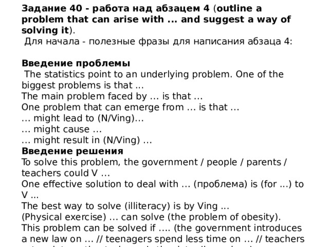 Задание 40 - работа над абзацем 4 ( outline a problem that can arise with ... and suggest a way of solving it ).  Для начала - полезные фразы для написания абзаца 4:   Введение проблемы   The statistics point to an underlying problem. One of the biggest problems is that ...  The main problem faced by … is that …  One problem that can emerge from … is that …  … might lead to (N/Ving)…  … might cause …  … might result in (N/Ving) … Введение решения  To solve this problem, the government / people / parents / teachers could V …  One effective solution to deal with … (проблема) is (for ...) to V ...  The best way to solve (illiteracy) is by Ving ...  (Physical exercise) … can solve (the problem of obesity).  This problem can be solved if …. (the government introduces a new law on … // teenagers spend less time on … // teachers set up interactive tasks and stimulate discussions)