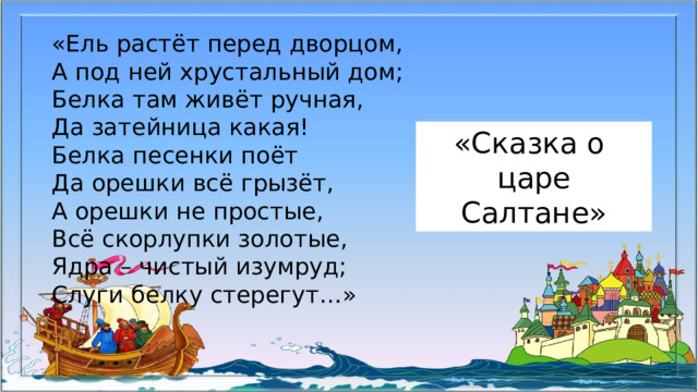 «Ель растёт перед дворцом, А под ней хрустальный дом; Белка там живёт ручная, Да затейница какая! Белка песенки поёт Да орешки всё грызёт, А орешки не простые, Всё скорлупки золотые, Ядра – чистый изумруд; Слуги белку стерегут…» «Сказка о царе Салтане»