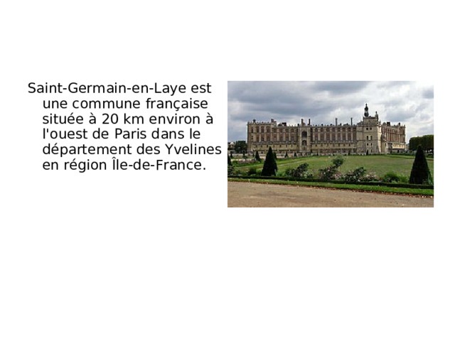 Saint-Germain-en-Laye est une commune française située à 20 km environ à l'ouest de Paris dans le département des Yvelines en région Île-de-France.