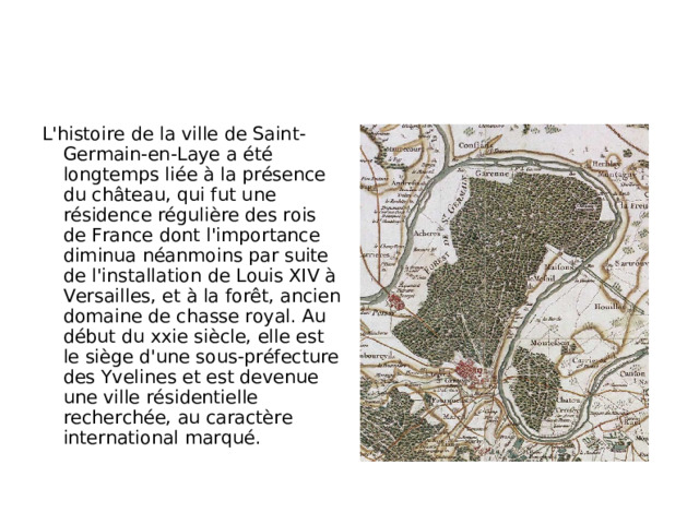 L'histoire de la ville de Saint-Germain-en-Laye a été longtemps liée à la présence du château, qui fut une résidence régulière des rois de France dont l'importance diminua néanmoins par suite de l'installation de Louis XIV à Versailles, et à la forêt, ancien domaine de chasse royal. Au début du xxie siècle, elle est le siège d'une sous-préfecture des Yvelines et est devenue une ville résidentielle recherchée, au caractère international marqué.