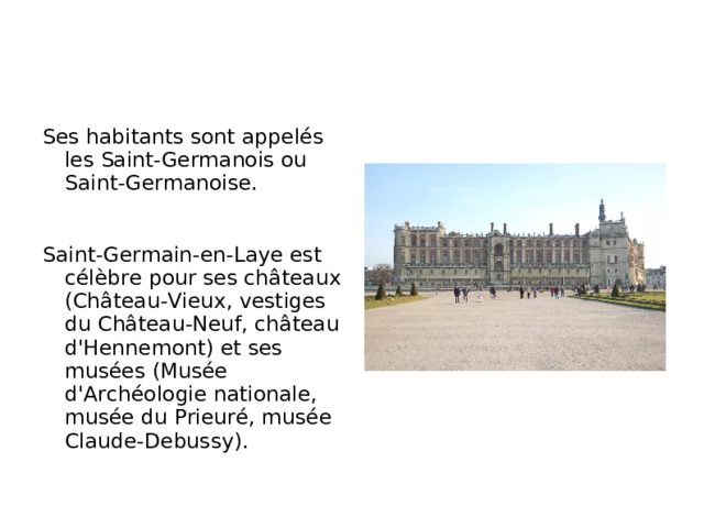Ses habitants sont appelés les Saint-Germanois ou Saint-Germanoise. Saint-Germain-en-Laye est célèbre pour ses châteaux (Château-Vieux, vestiges du Château-Neuf, château d'Hennemont) et ses musées (Musée d'Archéologie nationale, musée du Prieuré, musée Claude-Debussy).