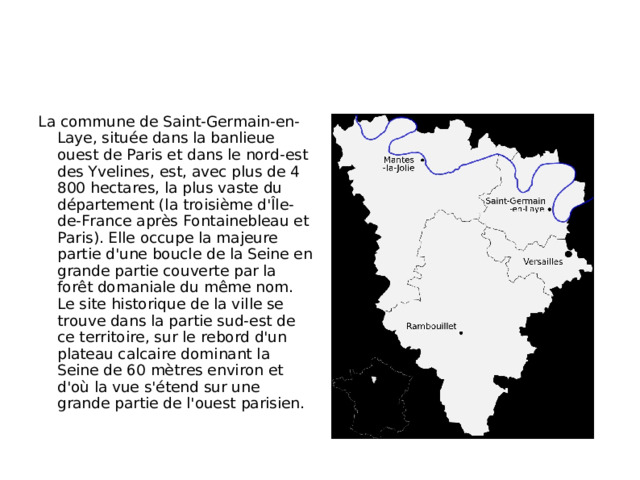 La commune de Saint-Germain-en-Laye, située dans la banlieue ouest de Paris et dans le nord-est des Yvelines, est, avec plus de 4 800 hectares, la plus vaste du département (la troisième d'Île-de-France après Fontainebleau et Paris). Elle occupe la majeure partie d'une boucle de la Seine en grande partie couverte par la forêt domaniale du même nom. Le site historique de la ville se trouve dans la partie sud-est de ce territoire, sur le rebord d'un plateau calcaire dominant la Seine de 60 mètres environ et d'où la vue s'étend sur une grande partie de l'ouest parisien.