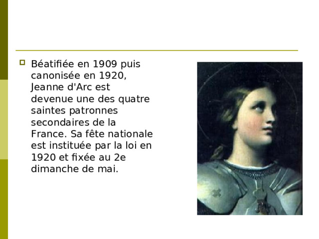Béatifiée en 1909 puis canonisée en 1920, Jeanne d'Arc est devenue une des quatre saintes patronnes secondaires de la France. Sa fête nationale est instituée par la loi en 1920 et fixée au 2e dimanche de mai.
