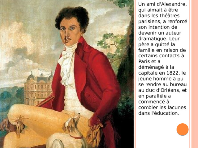 Un ami d'Alexandre, qui aimait à être dans les théâtres parisiens, a renforcé son intention de devenir un auteur dramatique. Leur père a quitté la famille en raison de certains contacts à Paris et a déménagé à la capitale en 1822, le jeune homme a pu se rendre au bureau au duc d'Orléans, et en parallèle a commencé à combler les lacunes dans l'éducation.