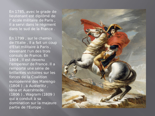 En 1785, avec le grade de lieutenant est diplômé de l' école militaire de Paris , il a servi dans le régiment dans le sud de la France .  En 1799 , sur le chemin de l'Italie , il a fait un coup d'Etat militaire à Paris , devenant l'un des trois consuls de France. En 1804 , il est devenu l'empereur de France. Il a remporté une série de brillantes victoires sur les forces de la Coalition européenne des Marengo (1804 ) , à Austerlitz , Iéna et Auershtede (1806 ) , Wagram (1809 ) qui a conduit à sa domination sur la majeure partie de l'Europe .