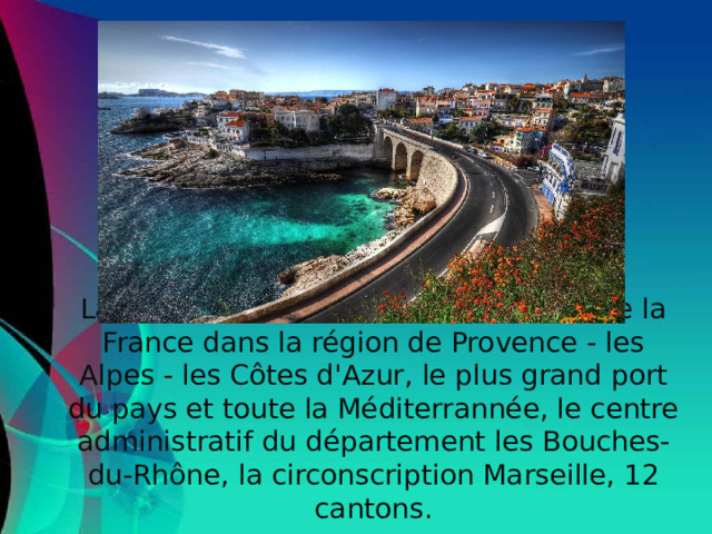 La ville et la commune sur le sud-est de la France dans la région de Provence - les Alpes - les Côtes d'Azur, le plus grand port du pays et toute la Méditerrannée, le centre administratif du département les Bouches-du-Rhône, la circonscription Marseille, 12 cantons.