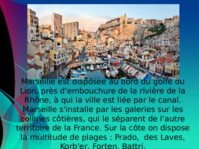 Marseille est disposée au bord du golfe du Lion, près d'embouchure de la rivière de la Rhône, à qui la ville est liée par le canal. Marseille s'installe par les galeries sur les collines côtières, qui le séparent de l'autre territoire de la France. Sur la côte on dispose la multitude de plages : Prado, des Laves, Korb'er, Forten, Battri.