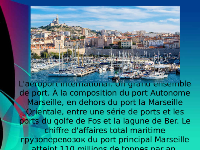 L'aéroport international. Un grand ensemble de port. À la composition du port Autonome Marseille, en dehors du port la Marseille Orientale, entre une série de ports et les ports du golfe de Fos et la lagune de Ber. Le chiffre d'affaires total maritime грузоперевозок du port principal Marseille atteint 110 millions de tonnes par an.