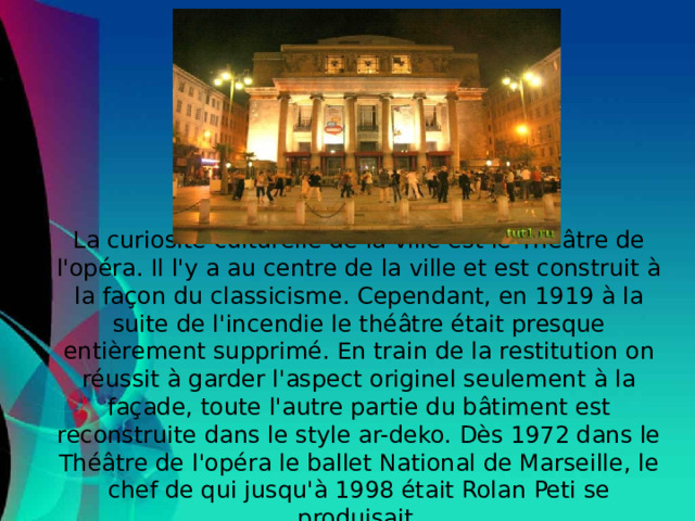 La curiosité culturelle de la ville est le Théâtre de l'opéra. Il l'y a au centre de la ville et est construit à la façon du classicisme. Cependant, en 1919 à la suite de l'incendie le théâtre était presque entièrement supprimé. En train de la restitution on réussit à garder l'aspect originel seulement à la façade, toute l'autre partie du bâtiment est reconstruite dans le style ar-deko. Dès 1972 dans le Théâtre de l'opéra le ballet National de Marseille, le chef de qui jusqu'à 1998 était Rolan Peti se produisait.