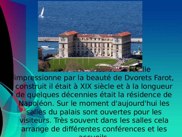 Parmi les curiosités de Marseille impressionne par la beauté de Dvorets Farot, construit il était à XIX siècle et à la longueur de quelques décennies était la résidence de Napoléon. Sur le moment d'aujourd'hui les salles du palais sont ouvertes pour les visiteurs. Très souvent dans les salles cela arrange de différentes conférences et les accueils.