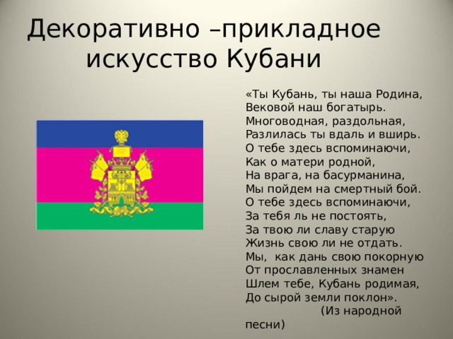 Декоративно –прикладное искусство Кубани «Ты Кубань, ты наша Родина,  Вековой наш богатырь.  Многоводная, раздольная,  Разлилась ты вдаль и вширь.  О тебе здесь вспоминаючи,  Как о матери родной,  На врага, на басурманина,  Мы пойдем на смертный бой.  О тебе здесь вспоминаючи,  За тебя ль не постоять,  За твою ли славу старую  Жизнь свою ли не отдать.  Мы,  как дань свою покорную  От прославленных знамен  Шлем тебе, Кубань родимая,  До сырой земли поклон».                       (Из народной песни)