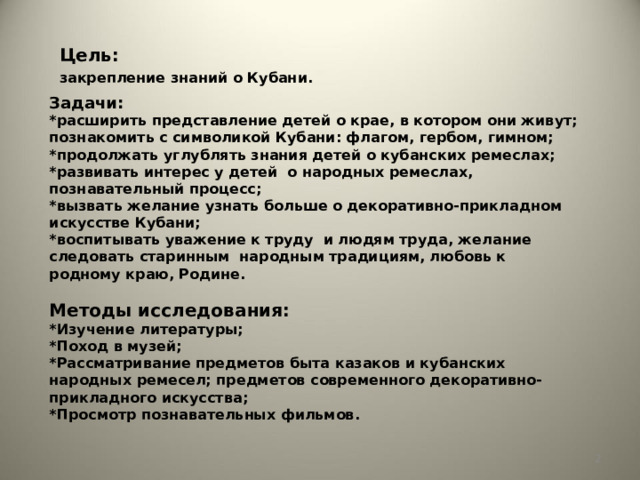 Цель: закрепление знаний о Кубани. Задачи:  *расширить представление детей о крае, в котором они живут; познакомить с символикой Кубани: флагом, гербом, гимном;  *продолжать углублять знания детей о кубанских ремеслах;  *развивать интерес у детей о народных ремеслах, познавательный процесс;  *вызвать желание узнать больше о декоративно-прикладном искусстве Кубани;  *воспитывать уважение к труду и людям труда, желание следовать старинным народным традициям, любовь к родному краю, Родине.   Методы исследования:  *Изучение литературы;  *Поход в музей;  *Рассматривание предметов быта казаков и кубанских народных ремесел; предметов современного декоративно-прикладного искусства;  *Просмотр познавательных фильмов.