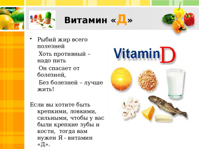 Витамин « Д » Рыбий жир всего полезней  Хоть противный – надо пить  Он спасает от болезней,  Без болезней – лучше жить! Если вы хотите быть крепкими, ловкими, сильными, чтобы у вас были крепкие зубы и кости, тогда вам нужен Я - витамин «Д». Меня называют витамином солнца.