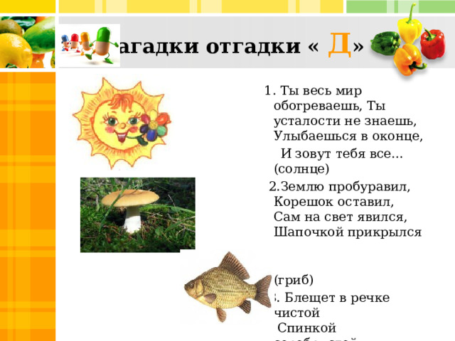 Загадки отгадки « Д »  1. Ты весь мир обогреваешь, Ты усталости не знаешь, Улыбаешься в оконце,  И зовут тебя все… (солнце)  2.Землю пробуравил,   Корешок оставил,   Сам на свет явился,   Шапочкой прикрылся  (гриб)  3.  Блещет в речке чистой   Спинкой серебристой.  (рыба)