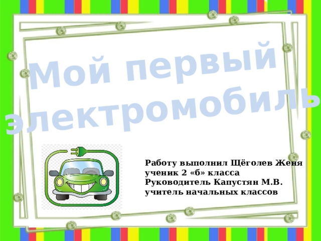 Мой первый электромобиль Работу выполнил Щёголев Женя ученик 2 «б» класса Руководитель Капустян М.В. учитель начальных классов