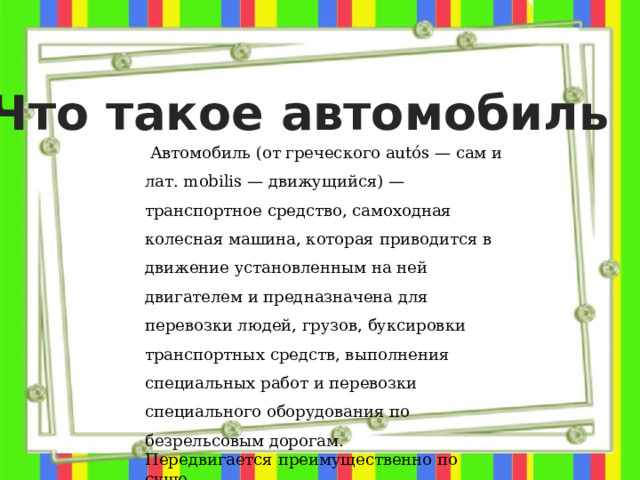 Что такое автомобиль  Автомобиль (от греческого autós — сам и лат. mobilis — движущийся) — транспортное средство, самоходная колесная машина, которая приводится в движение установленным на ней двигателем и предназначена для перевозки людей, грузов, буксировки транспортных средств, выполнения специальных работ и перевозки специального оборудования по безрельсовым дорогам. Передвигается преимущественно по суше.