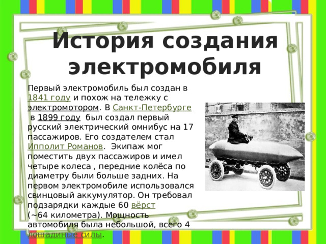 История создания электромобиля Первый электромобиль был создан в  1841 году  и похож на тележку с  электромотором . В  Санкт-Петербурге  в  1899 году   был создал первый русский электрический омнибус на 17 пассажиров. Его создателем стал   Ипполит Романов .  Экипаж мог поместить двух пассажиров и имел четыре колеса , передние колёса по диаметру были больше задних. На первом электромобиле использовался свинцовый аккумулятор. Он требовал подзарядки каждые 60  вёрст   (~64 километра). Мощность автомобиля была небольшой, всего 4  лошадиные силы .