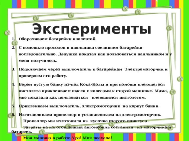 Эксперименты Оборачиваем батарейки изолентой. С помощью проводов и паяльника соединяем батарейки последовательно. Дедушка показал как пользоваться паяльником и у меня получилось. Подключаем через выключатель к батарейкам Электромоторчик и проверяем его работу. Берем пустую банку из-под Кока-Колы и при помощи клеющегося пистолета приклеиваем шасси с колесами к старой машинке. Мама, мне показала как пользоваться клеющимся пистолетом. Приклеиваем выключатель, электромоторчик на корпус банки. Изготавливаем пропеллер и устанавливаем на электромоторчик.  Пропеллер мы изготовили из кусочка старого плинтуса .  Затраты на изготовленный автомобиль составили : из моторчика и батареек.  Моя машина в работе Ура! Моя поехала!