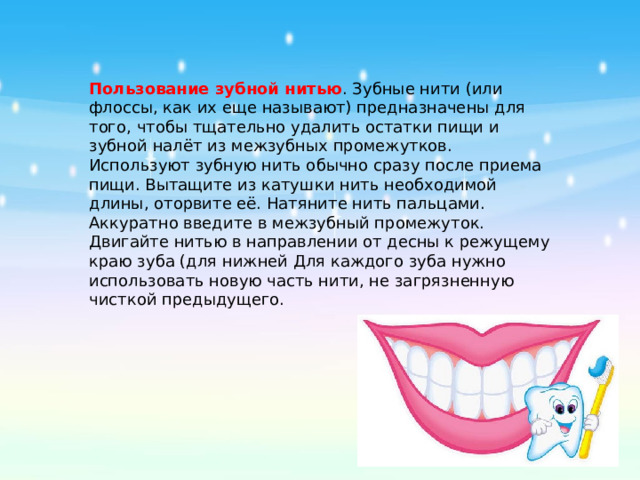 Пользование зубной нитью . Зубные нити (или флоссы, как их еще называют) предназначены для того, чтобы тщательно удалить остатки пищи и зубной налёт из межзубных промежутков. Используют зубную нить обычно сразу после приема пищи. Вытащите из катушки нить необходимой длины, оторвите её. Натяните нить пальцами. Аккуратно введите в межзубный промежуток. Двигайте нитью в направлении от десны к режущему краю зуба (для нижней Для каждого зуба нужно использовать новую часть нити, не загрязненную чисткой предыдущего.