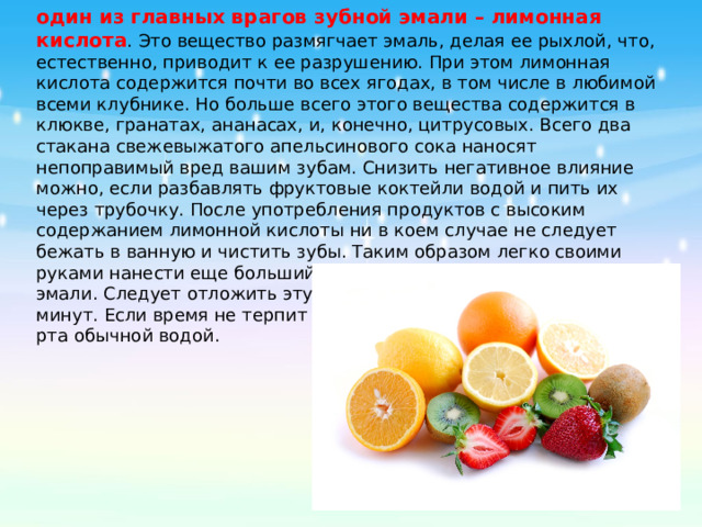 один из главных врагов зубной эмали – лимонная  кислота . Это вещество размягчает эмаль, делая ее рыхлой, что, естественно, приводит к ее разрушению. При этом лимонная кислота содержится почти во всех ягодах, в том числе в любимой всеми клубнике. Но больше всего этого вещества содержится в клюкве, гранатах, ананасах, и, конечно, цитрусовых. Всего два стакана свежевыжатого апельсинового сока наносят непоправимый вред вашим зубам. Снизить негативное влияние можно, если разбавлять фруктовые коктейли водой и пить их через трубочку. После употребления продуктов с высоким содержанием лимонной кислоты ни в коем случае не следует бежать в ванную и чистить зубы. Таким образом легко своими руками нанести еще больший вред уже размягченной зубной эмали. Следует отложить эту гигиеническую процедуру на 30 минут. Если время не терпит – можно ограничиться полосканием рта обычной водой. 