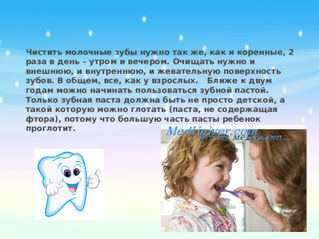 Чистить молочные зубы нужно так же, как и коренные, 2 раза в день – утром и вечером. Очищать нужно и внешнюю, и внутреннюю, и жевательную поверхность зубов. В общем, все, как у взрослых.   Ближе к двум годам можно начинать пользоваться зубной пастой. Только зубная паста должна быть не просто детской, а такой которую можно глотать (паста, не содержащая фтора), потому что большую часть пасты ребенок проглотит.  