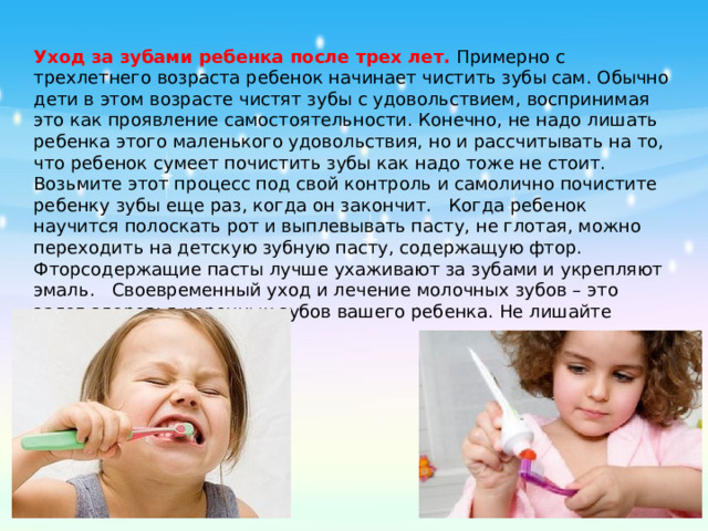 Уход за зубами ребенка после трех лет.  Примерно с трехлетнего возраста ребенок начинает чистить зубы сам. Обычно дети в этом возрасте чистят зубы с удовольствием, воспринимая это как проявление самостоятельности. Конечно, не надо лишать ребенка этого маленького удовольствия, но и рассчитывать на то, что ребенок сумеет почистить зубы как надо тоже не стоит. Возьмите этот процесс под свой контроль и самолично почистите ребенку зубы еще раз, когда он закончит.   Когда ребенок научится полоскать рот и выплевывать пасту, не глотая, можно переходить на детскую зубную пасту, содержащую фтор. Фторсодержащие пасты лучше ухаживают за зубами и укрепляют эмаль.   Своевременный уход и лечение молочных зубов – это залог здоровья коренных зубов вашего ребенка. Не лишайте малыша красивой улыбки!  