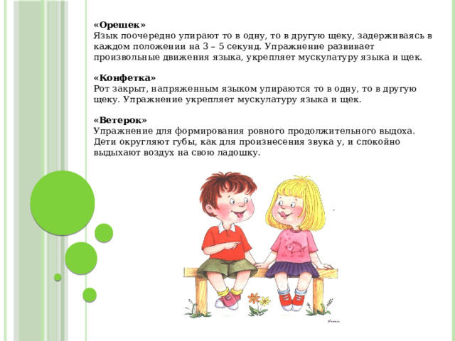 «Орешек» Язык поочередно упирают то в одну, то в другую щеку, задерживаясь в каждом положении на 3 – 5 секунд. Упражнение развивает произвольные движения языка, укрепляет мускулатуру языка и щек.  «Конфетка» Рот закрыт, напряженным языком упираются то в одну, то в другую щеку. Упражнение укрепляет мускулатуру языка и щек.  «Ветерок» Упражнение для формирования ровного продолжительного выдоха. Дети округляют губы, как для произнесения звука у, и спокойно выдыхают воздух на свою ладошку.