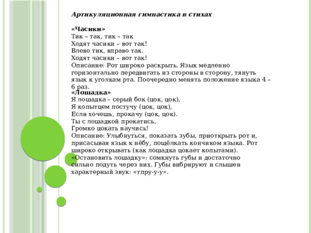 Артикуляционная гимнастика в стихах  «Часики» Тик – так, тик – так Ходят часики – вот так! Влево тик, вправо так. Ходят часики – вот так! Описание: Рот широко раскрыть. Язык медленно горизонтально передвигать из стороны в сторону, тянуть язык к уголкам рта. Поочередно менять положение языка 4 – 6 раз. «Лошадка» Я лошадка – серый бок (цок, цок), Я копытцем постучу (цок, цок), Если хочешь, прокачу (цок, цок). Ты с лошадкой прокатись, Громко цокать научись! Описание: Улыбнуться, показать зубы, приоткрыть рот и, присасывая язык к нёбу, пощёлкать кончиком языка. Рот широко открывать (как лошадка цокает копытами). «Остановить лошадку»: сомкнуть губы и достаточно сильно подуть через них. Губы вибрируют и слышен характерный звук: «тпру-у-у».