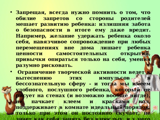 Запрещая, всегда нужно помнить о том, что обилие запретов со стороны родителей мешает развитию ребенка: излишняя забота о безопасности в итоге ему даже вредит. Например, желание удержать ребенка около себя, навязчивое сопровождение при любых перемещениях вне дома лишает ребенка ценности самостоятельных открытий, привычки опираться только на себя, умения разумно рисковать.   Ограничение творческой активности ведет к вытеснению этих импульсов в бессознательную сферу - и тогда мы имеем удобного, послушного ребенка, который не рисует на стенах (и возможно вообще нигде), не пачкает клеем и красками пол, поддерживает в комнате идеальный порядок, только при этом он постоянно скучает, не знает как себя занять без взрослых, и у него часто присутствуют некоторые невротические проявления - таким образом проявляют себя вытесненные потребности в творчестве и исследовании.