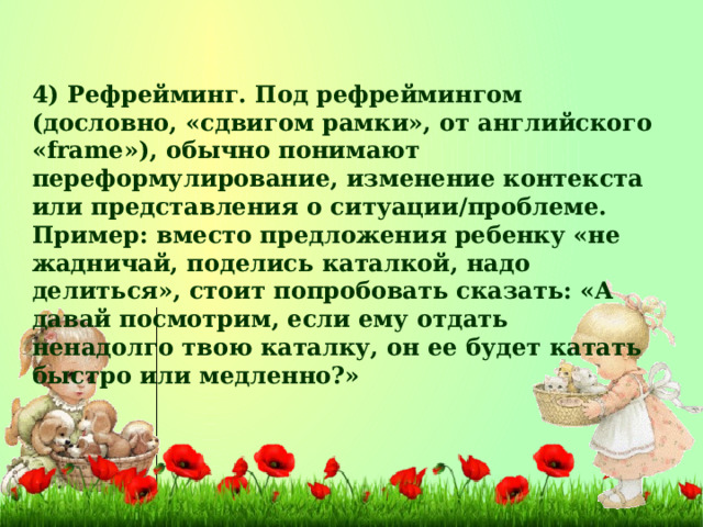 4) Рефрейминг. Под рефреймингом (дословно, «сдвигом рамки», от английского «frame»), обычно понимают переформулирование, изменение контекста или представления о ситуации/проблеме. Пример: вместо предложения ребенку «не жадничай, поделись каталкой, надо делиться», стоит попробовать сказать: «А давай посмотрим, если ему отдать ненадолго твою каталку, он ее будет катать быстро или медленно?»