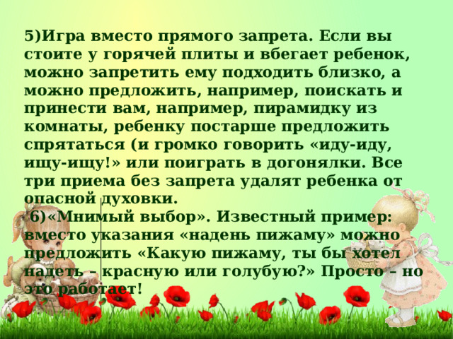 5)Игра вместо прямого запрета. Если вы стоите у горячей плиты и вбегает ребенок, можно запретить ему подходить близко, а можно предложить, например, поискать и принести вам, например, пирамидку из комнаты, ребенку постарше предложить спрятаться (и громко говорить «иду-иду, ищу-ищу!» или поиграть в догонялки. Все три приема без запрета удалят ребенка от опасной духовки.  6)«Мнимый выбор». Известный пример: вместо указания «надень пижаму» можно предложить «Какую пижаму, ты бы хотел надеть – красную или голубую?» Просто – но это работает!