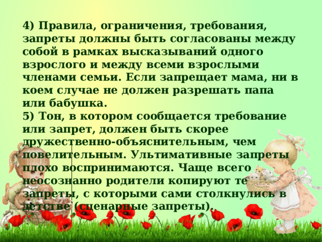 4) Правила, ограничения, требования, запреты должны быть согласованы между собой в рамках высказываний одного взрослого и между всеми взрослыми членами семьи. Если запрещает мама, ни в коем случае не должен разрешать папа или бабушка. 5) Тон, в котором сообщается требование или запрет, должен быть скорее дружественно-объяснительным, чем повелительным. Ультимативные запреты плохо воспринимаются. Чаще всего неосознанно родители копируют те запреты, с которыми сами столкнулись в детстве (сценарные запреты).