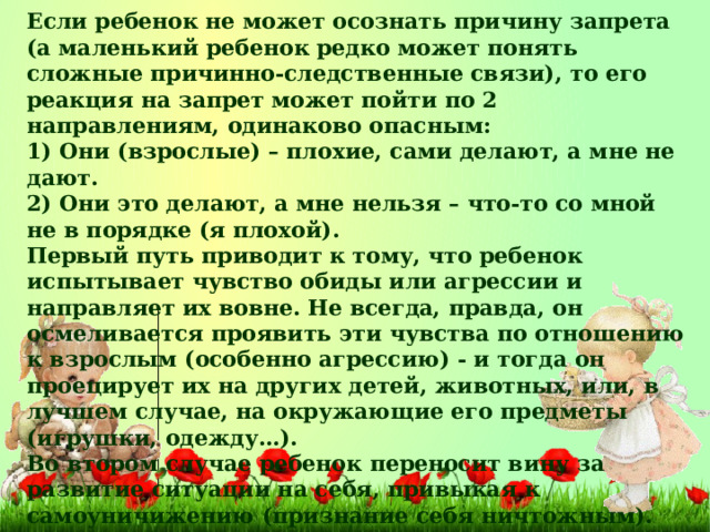 Если ребенок не может осознать причину запрета (а маленький ребенок редко может понять сложные причинно-следственные связи), то его реакция на запрет может пойти по 2 направлениям, одинаково опасным: 1) Они (взрослые) – плохие, сами делают, а мне не дают. 2) Они это делают, а мне нельзя – что-то со мной не в порядке (я плохой). Первый путь приводит к тому, что ребенок испытывает чувство обиды или агрессии и направляет их вовне. Не всегда, правда, он осмеливается проявить эти чувства по отношению к взрослым (особенно агрессию) - и тогда он проецирует их на других детей, животных, или, в лучшем случае, на окружающие его предметы (игрушки, одежду…). Во втором случае ребенок переносит вину за развитие ситуации на себя, привыкая к самоуничижению (признание себя ничтожным). Это приводит к формированию низкой самооценки, а, следовательно, к низкому уровню притязаний, уходу от социальной активности, привычке находиться в ситуации неуспеха.  Что делать?