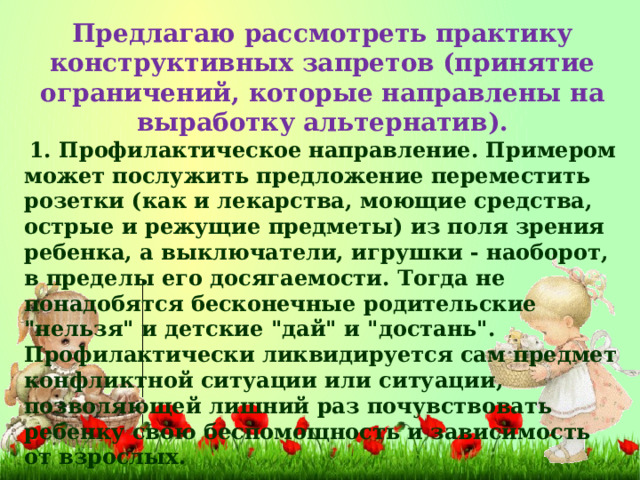 Предлагаю рассмотреть практику конструктивных запретов (принятие ограничений, которые направлены на выработку альтернатив).  1. Профилактическое направление. Примером может послужить предложение переместить розетки (как и лекарства, моющие средства, острые и режущие предметы) из поля зрения ребенка, а выключатели, игрушки - наоборот, в пределы его досягаемости. Тогда не понадобятся бесконечные родительские 