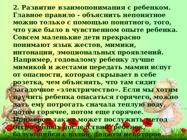 2. Развитие взаимопонимания с ребенком. Главное правило - объяснить непонятное можно только с помощью понятного, того, что уже было в чувственном опыте ребенка. Совсем маленькие дети прекрасно понимают язык жестов, мимики, интонации, эмоциональных проявлений. Например, годовалому ребенку лучше мимикой и жестами передать мамин испуг от опасности, которая скрывает в себе розетка, чем объяснять, что там сидит загадочное «электричество». Если мы хотим научить ребенка опасаться горячего, можно дать ему потрогать сначала теплую воду, потом горячее, потом еще горячее. Примером также может послужить метод отсроченных последствий: ребенок, балующийся с водой, должен некоторое время походить в мокрой одежде, чтобы почувствовать, что это не очень приятное последствие его баловства.