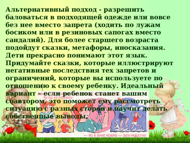 Альтернативный подход - разрешить баловаться в подходящей одежде или вовсе без нее вместо запрета (ходить по лужам босиком или в резиновых сапогах вместо сандалий). Для более старшего возраста подойдут сказки, метафоры, иносказания. Дети прекрасно понимают этот язык. Придумайте сказки, которые иллюстрируют негативные последствия тех запретов и ограничений, которые вы используете по отношению к своему ребенку. Идеальный вариант – если ребенок станет вашим соавтором, это поможет ему рассмотреть ситуацию с разных сторон и научит делать собственные выводы.