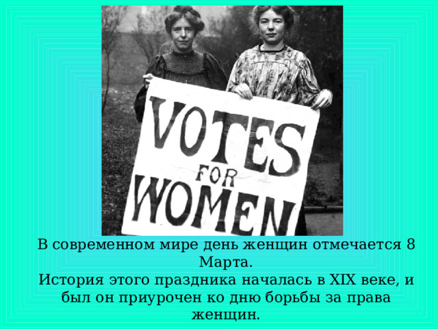 В современном мире день женщин отмечается 8 Марта.  История этого праздника началась в XIX веке, и был он приурочен ко дню борьбы за права женщин.