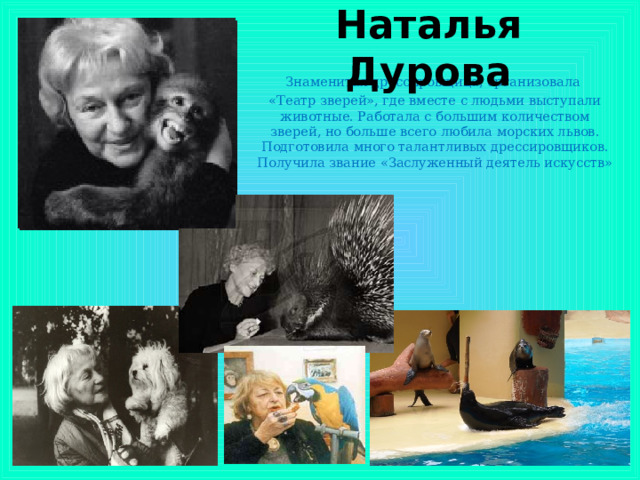 Наталья Дурова Знаменитая дрессировщица, организовала «Театр зверей», где вместе с людьми выступали животные. Работала с большим количеством зверей, но больше всего любила морских львов. Подготовила много талантливых дрессировщиков. Получила звание «Заслуженный деятель искусств»