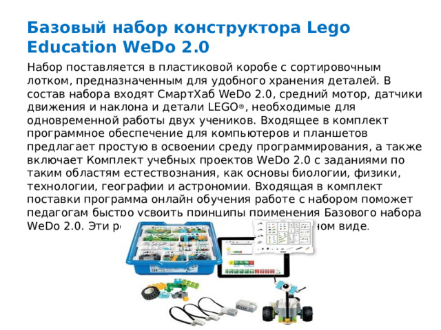 Базовый набор конструктора Lego Education WeDo 2.0 Набор поставляется в пластиковой коробе с сортировочным лотком, предназначенным для удобного хранения деталей. В состав набора входят СмартХаб WeDo 2.0, средний мотор, датчики движения и наклона и детали LEGO ® , необходимые для одновременной работы двух учеников. Входящее в комплект программное обеспечение для компьютеров и планшетов предлагает простую в освоении среду программирования, а также включает Комплект учебных проектов WeDo 2.0 с заданиями по таким областям естествознания, как основы биологии, физики, технологии, географии и астрономии. Входящая в комплект поставки программа онлайн обучения работе с набором поможет педагогам быстро усвоить принципы применения Базового набора WeDo 2.0. Эти ресурсы поставляются в электронном виде .